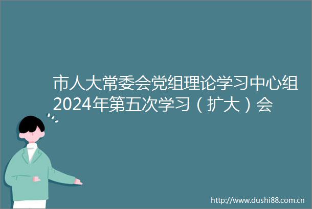市人大常委会党组理论学习中心组2024年第五次学习（扩大）会暨专题研讨会召开