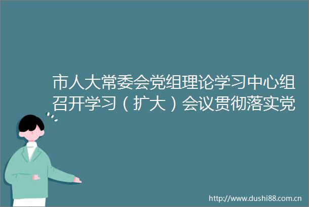 市人大常委会党组理论学习中心组召开学习（扩大）会议贯彻落实党代会精神谋划人大重点工作