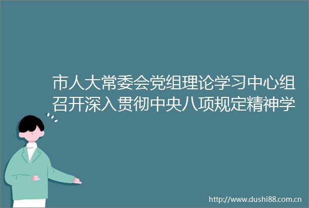 市人大常委会党组理论学习中心组召开深入贯彻中央八项规定精神学习教育专题学习会