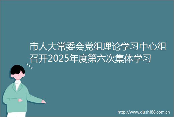 市人大常委会党组理论学习中心组召开2025年度第六次集体学习会议
