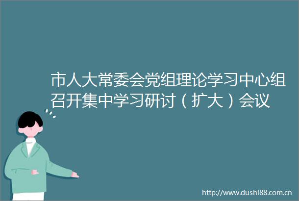 市人大常委会党组理论学习中心组召开集中学习研讨（扩大）会议
