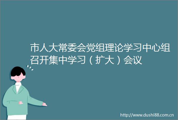 市人大常委会党组理论学习中心组召开集中学习（扩大）会议
