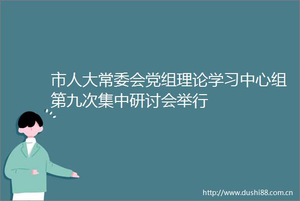 市人大常委会党组理论学习中心组第九次集中研讨会举行