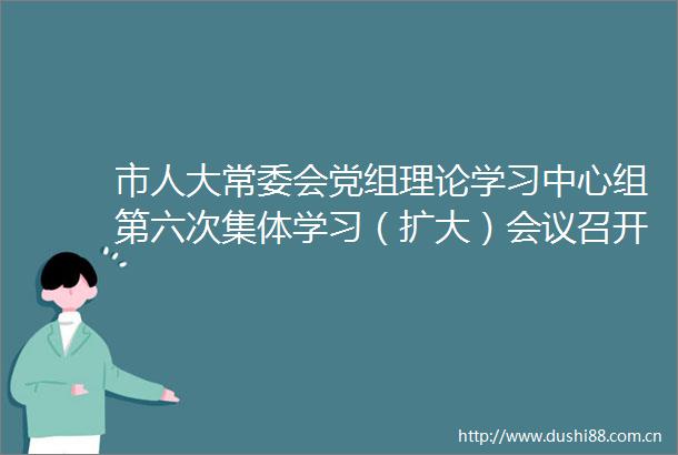 市人大常委会党组理论学习中心组第六次集体学习（扩大）会议召开