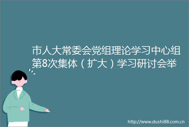 市人大常委会党组理论学习中心组第8次集体（扩大）学习研讨会举行