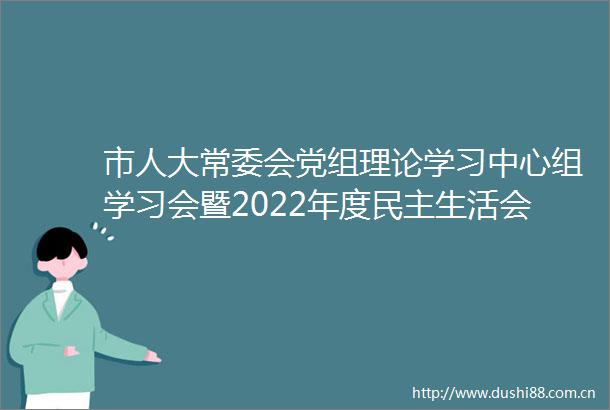 市人大常委会党组理论学习中心组学习会暨2022年度民主生活会学习研讨会召开