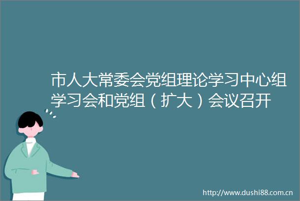 市人大常委会党组理论学习中心组学习会和党组（扩大）会议召开