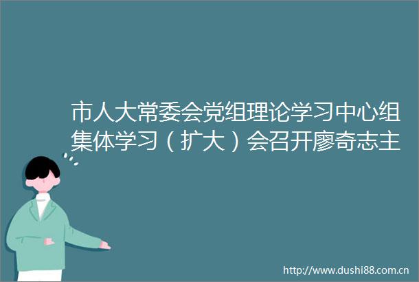 市人大常委会党组理论学习中心组集体学习（扩大）会召开廖奇志主持