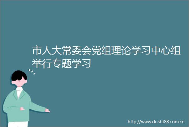 市人大常委会党组理论学习中心组举行专题学习