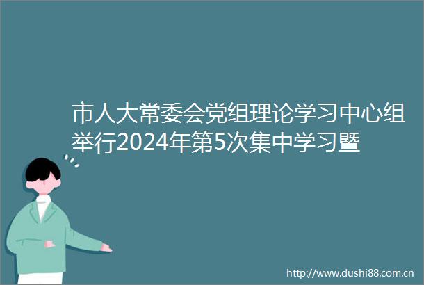 市人大常委会党组理论学习中心组举行2024年第5次集中学习暨党纪学习教育集中研讨