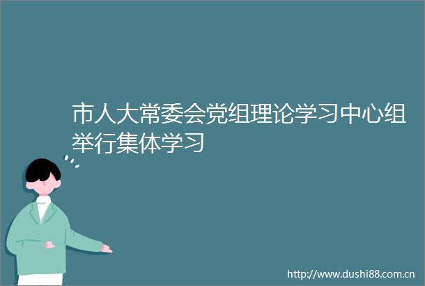 市人大常委会党组理论学习中心组举行集体学习