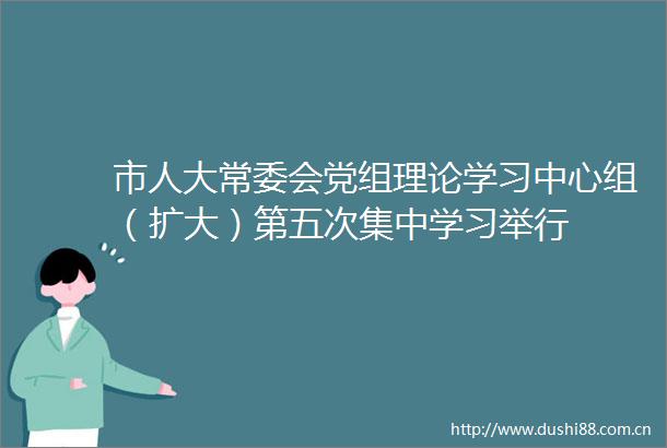 市人大常委会党组理论学习中心组（扩大）第五次集中学习举行