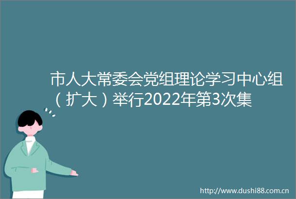 市人大常委会党组理论学习中心组（扩大）举行2022年第3次集体学习