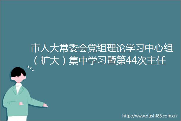 市人大常委会党组理论学习中心组（扩大）集中学习暨第44次主任（扩大）会议举行