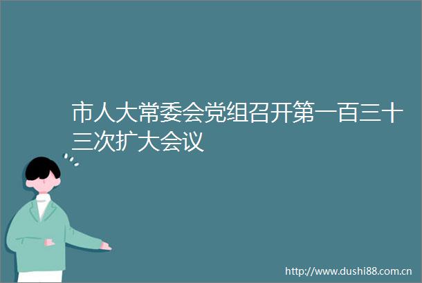 市人大常委会党组召开第一百三十三次扩大会议