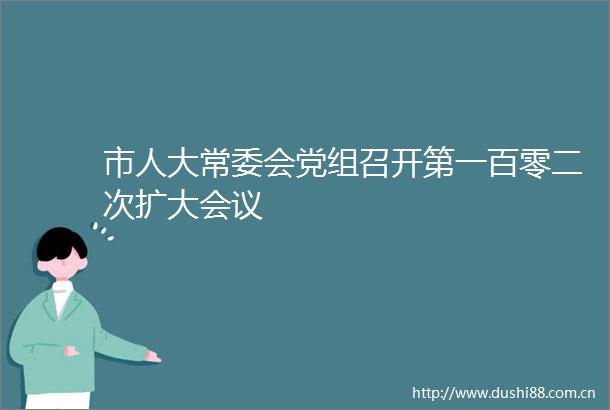 市人大常委会党组召开第一百零二次扩大会议