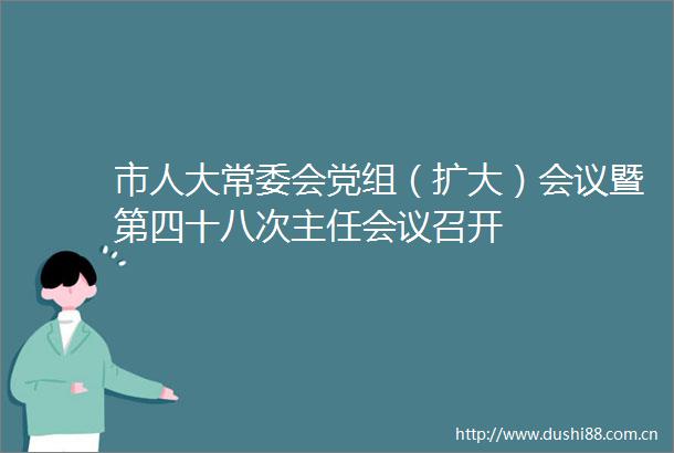市人大常委会党组（扩大）会议暨第四十八次主任会议召开