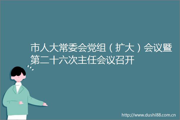 市人大常委会党组（扩大）会议暨第二十六次主任会议召开