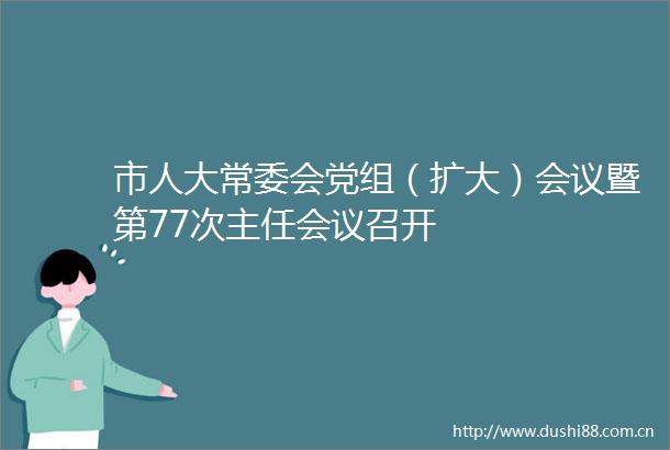 市人大常委会党组（扩大）会议暨第77次主任会议召开