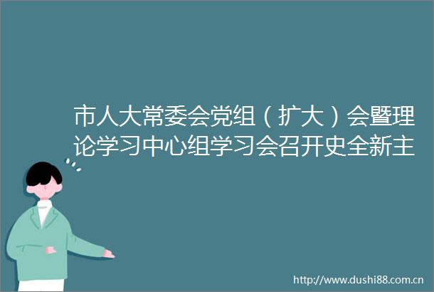市人大常委会党组（扩大）会暨理论学习中心组学习会召开史全新主持并讲话
