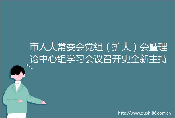 市人大常委会党组（扩大）会暨理论中心组学习会议召开史全新主持