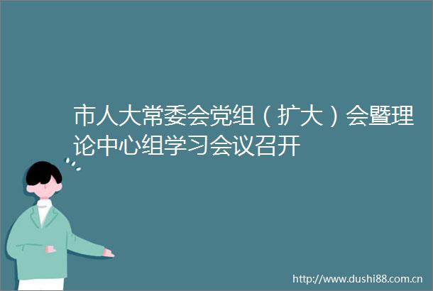 市人大常委会党组（扩大）会暨理论中心组学习会议召开
