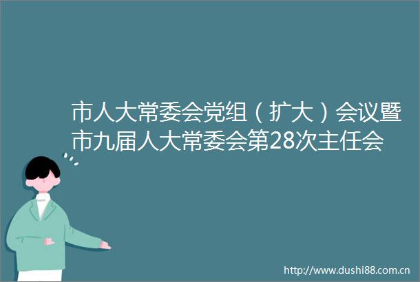 市人大常委会党组（扩大）会议暨市九届人大常委会第28次主任会议召开