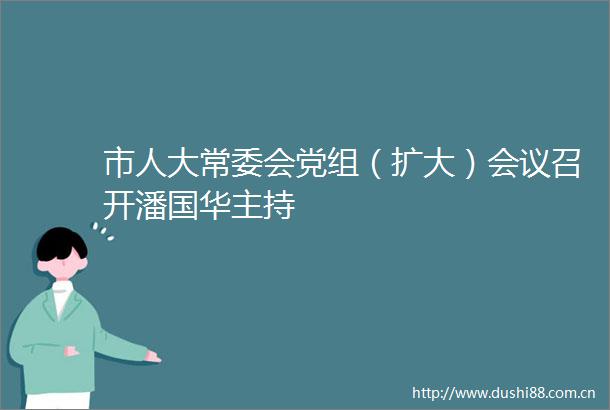 市人大常委会党组（扩大）会议召开潘国华主持