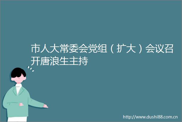 市人大常委会党组（扩大）会议召开唐浪生主持