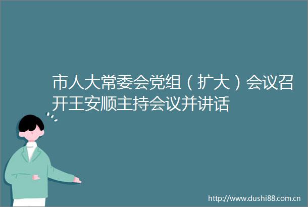 市人大常委会党组（扩大）会议召开王安顺主持会议并讲话