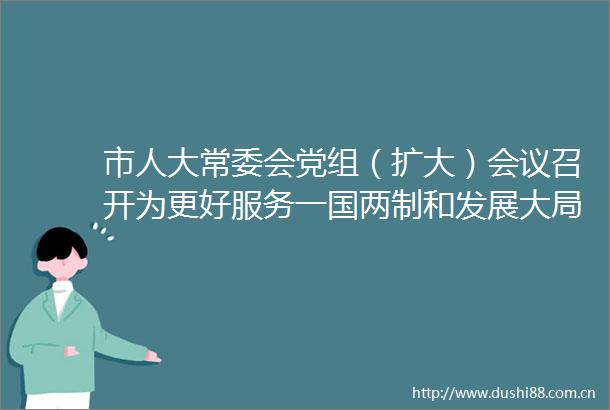 市人大常委会党组（扩大）会议召开为更好服务一国两制和发展大局作出潮州人大贡献