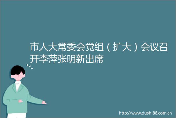 市人大常委会党组（扩大）会议召开李萍张明新出席
