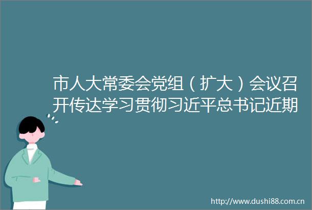 市人大常委会党组（扩大）会议召开传达学习贯彻总书记近期重要讲话精神以及市委十一届四次全会精神聂雪松主持并讲话