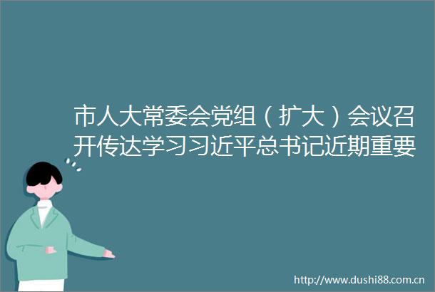 市人大常委会党组（扩大）会议召开传达学习总书记近期重要讲话精神和省委市委相关会议精神