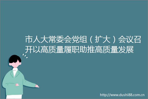 市人大常委会党组（扩大）会议召开以高质量履职助推高质量发展