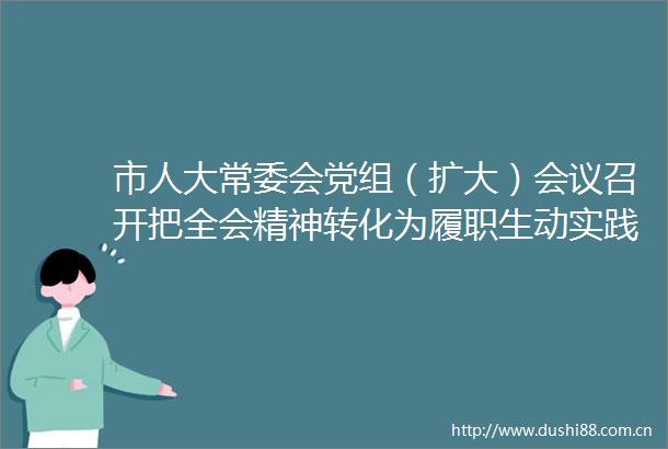 市人大常委会党组（扩大）会议召开把全会精神转化为履职生动实践
