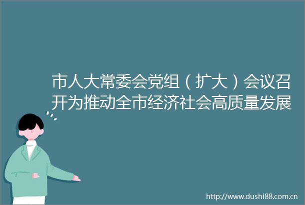 市人大常委会党组（扩大）会议召开为推动全市经济社会高质量发展作出人大贡献