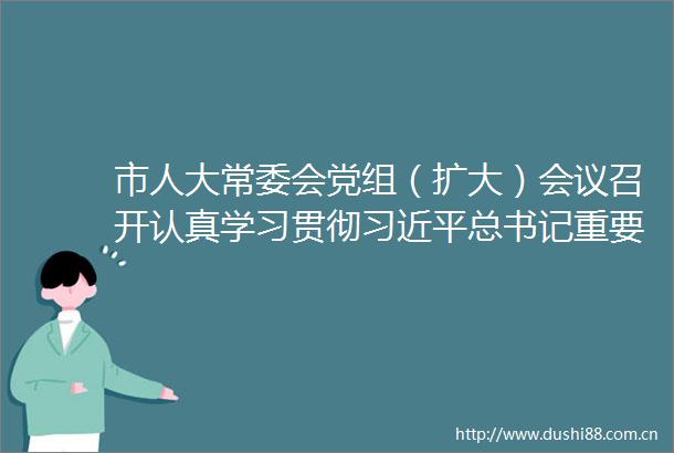 市人大常委会党组（扩大）会议召开认真学习贯彻总书记重要讲话重要指示精神