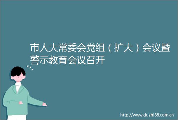 市人大常委会党组（扩大）会议暨警示教育会议召开