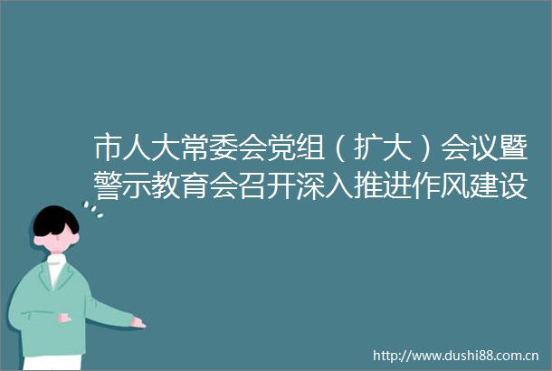 市人大常委会党组（扩大）会议暨警示教育会召开深入推进作风建设提升人大工作质效