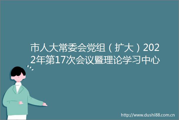 市人大常委会党组（扩大）2022年第17次会议暨理论学习中心组集体学习举行