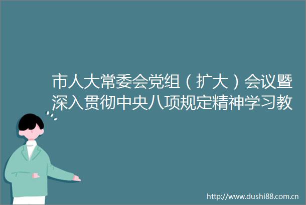 市人大常委会党组（扩大）会议暨深入贯彻中央八项规定精神学习教育动员部署会召开