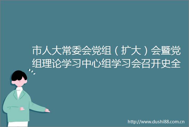 市人大常委会党组（扩大）会暨党组理论学习中心组学习会召开史全新主持
