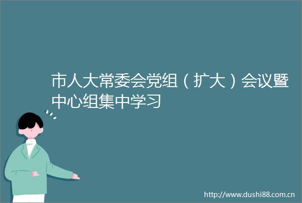 市人大常委会党组（扩大）会议暨中心组集中学习