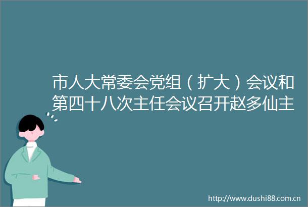 市人大常委会党组（扩大）会议和第四十八次主任会议召开赵多仙主持