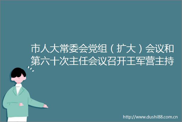 市人大常委会党组（扩大）会议和第六十次主任会议召开王军营主持会议并讲话