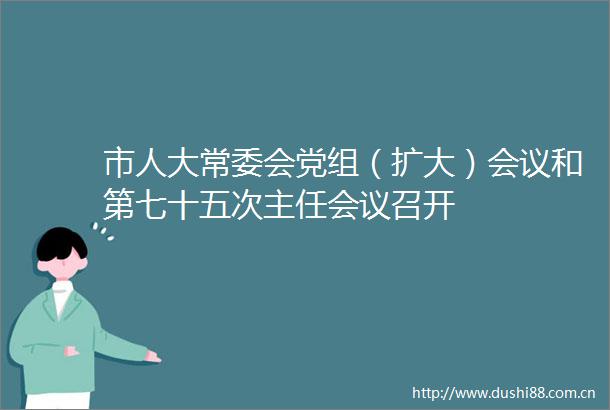 市人大常委会党组（扩大）会议和第七十五次主任会议召开