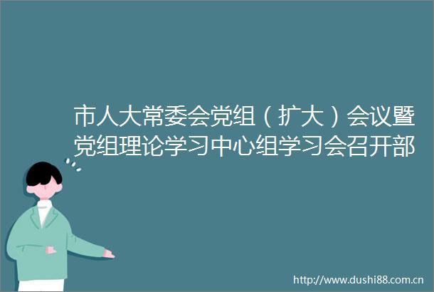 市人大常委会党组（扩大）会议暨党组理论学习中心组学习会召开部署开展深入贯彻中央八项规定精神学习教育工作