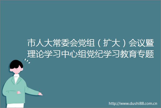 市人大常委会党组（扩大）会议暨理论学习中心组党纪学习教育专题学习研讨会召开