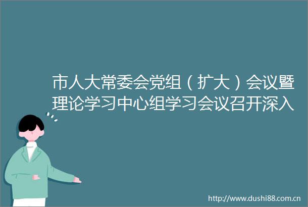 市人大常委会党组（扩大）会议暨理论学习中心组学习会议召开深入学习总书记关于巡视工作的重要论述